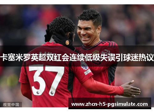 卡塞米罗英超双红会连续低级失误引球迷热议 卡塞米罗英超双红会连续低级失误引球迷热议