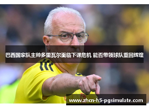 巴西国家队主帅多里瓦尔面临下课危机 能否带领球队重回辉煌