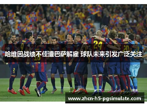 哈维因战绩不佳遭巴萨解雇 球队未来引发广泛关注 哈维因战绩不佳遭巴萨解雇 球队未来引发广泛关注